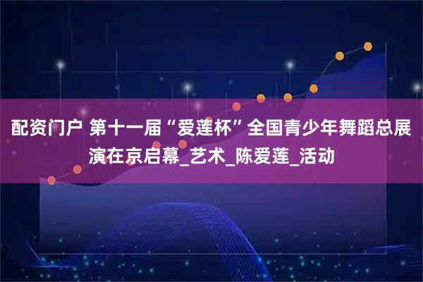 配资门户 第十一届“爱莲杯”全国青少年舞蹈总展演在京启幕_艺术_陈爱莲_活动