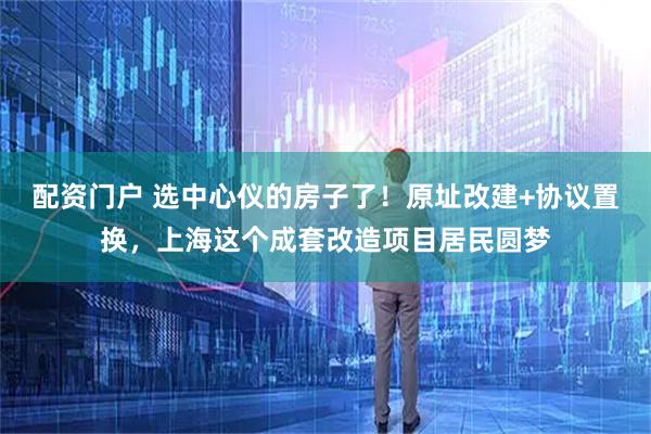 配资门户 选中心仪的房子了！原址改建+协议置换，上海这个成套改造项目居民圆梦