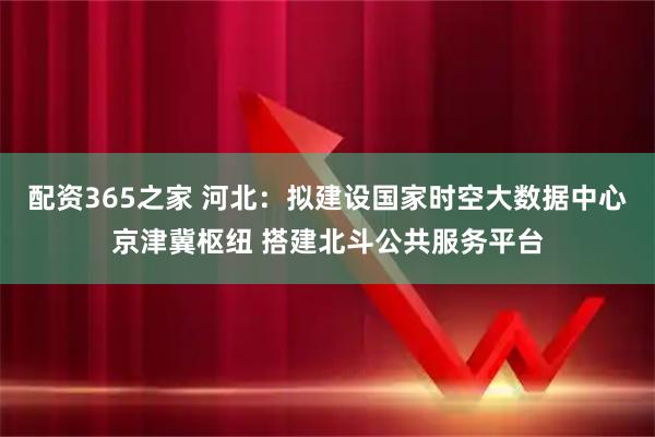 配资365之家 河北：拟建设国家时空大数据中心京津冀枢纽 搭建北斗公共服务平台