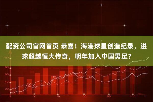 配资公司官网首页 恭喜！海港球星创造纪录，进球超越恒大传奇，明年加入中国男足？