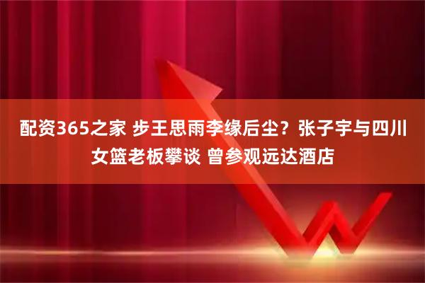 配资365之家 步王思雨李缘后尘？张子宇与四川女篮老板攀谈 曾参观远达酒店