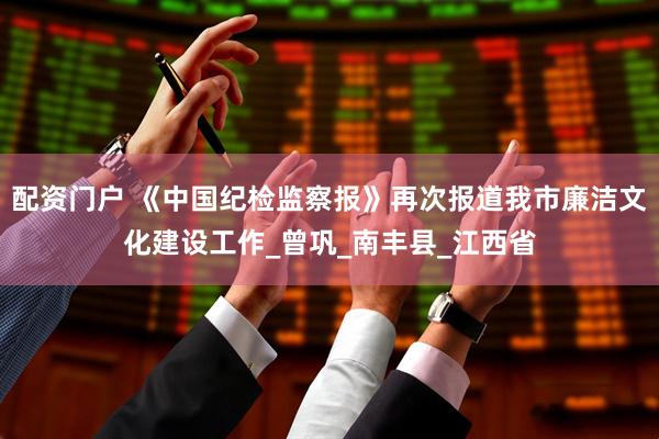 配资门户 《中国纪检监察报》再次报道我市廉洁文化建设工作_曾巩_南丰县_江西省