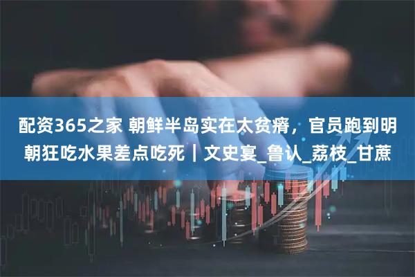 配资365之家 朝鲜半岛实在太贫瘠，官员跑到明朝狂吃水果差点吃死｜文史宴_鲁认_荔枝_甘蔗