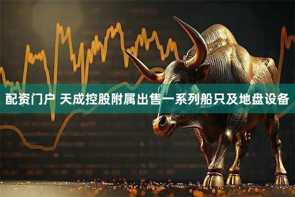配资门户 天成控股附属出售一系列船只及地盘设备