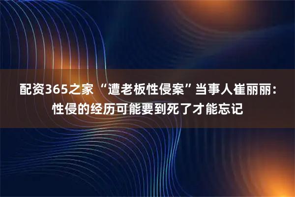 配资365之家 “遭老板性侵案”当事人崔丽丽：性侵的经历可能要到死了才能忘记