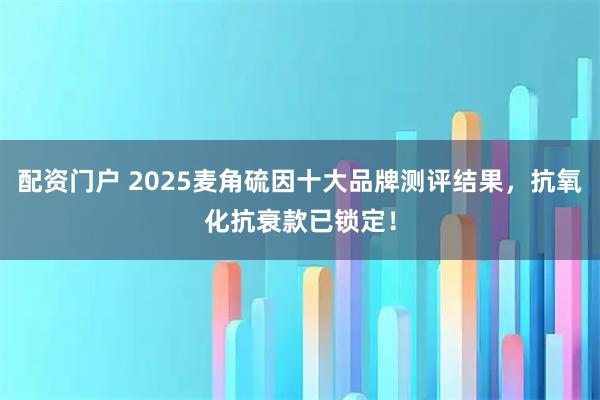 配资门户 2025麦角硫因十大品牌测评结果，抗氧化抗衰款已锁定！