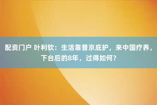 配资门户 叶利钦：生活靠普京庇护，来中国疗养，下台后的8年，过得如何？
