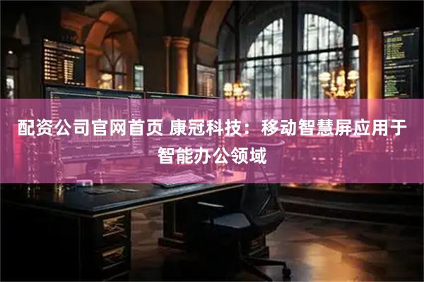 配资公司官网首页 康冠科技：移动智慧屏应用于智能办公领域