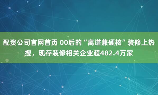 配资公司官网首页 00后的“离谱兼硬核”装修上热搜，现存装修相关企业超482.4万家