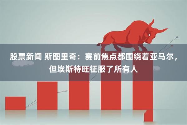 股票新闻 斯图里奇:赛前焦点都围绕着亚马尔,但埃斯特旺征服了所有人