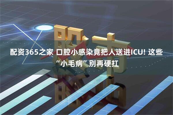 配资365之家 口腔小感染竟把人送进ICU! 这些“小毛病”别再硬扛