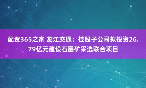 配资365之家 龙江交通:控股子公司拟投资26.79亿元建设石墨矿采选联合项目