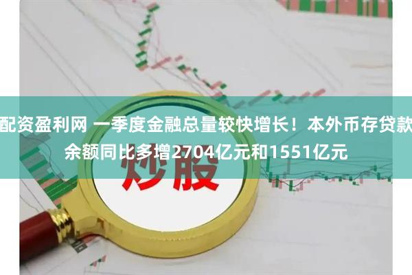 配资盈利网 一季度金融总量较快增长！本外币存贷款余额同比多增2704亿元和1551亿元