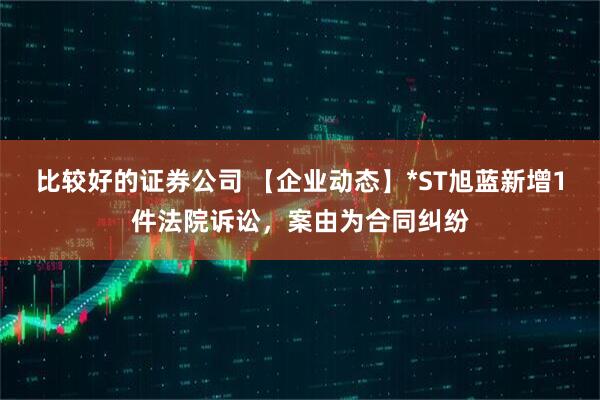 比较好的证券公司 【企业动态】*ST旭蓝新增1件法院诉讼，案由为合同纠纷