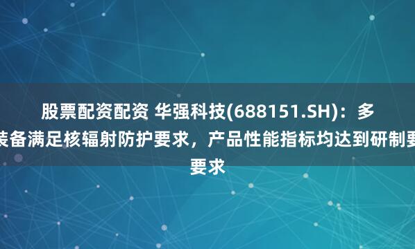 股票配资配资 华强科技(688151.SH)：多项装备满足核辐射防护要求，产品性能指标均达到研制要求
