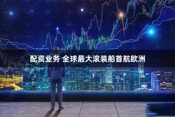 配资业务 全球最大滚装船首航欧洲