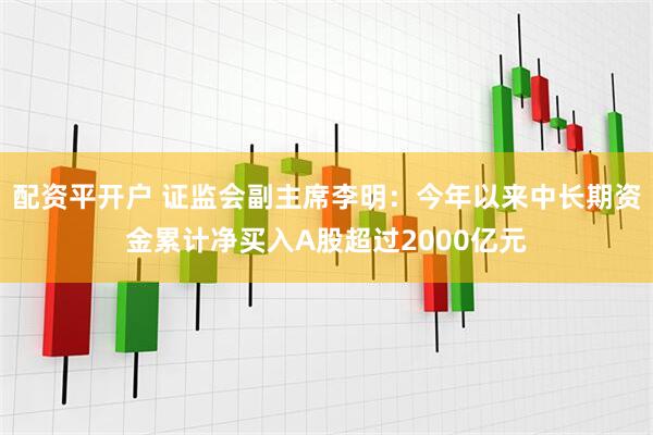 配资平开户 证监会副主席李明：今年以来中长期资金累计净买入A股超过2000亿元
