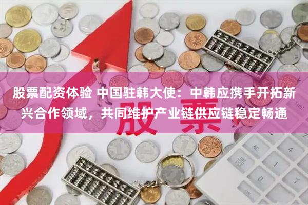 股票配资体验 中国驻韩大使：中韩应携手开拓新兴合作领域，共同维护产业链供应链稳定畅通