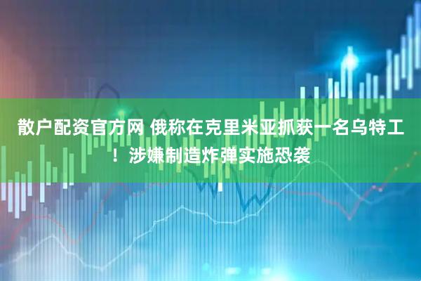 散户配资官方网 俄称在克里米亚抓获一名乌特工！涉嫌制造炸弹实施恐袭