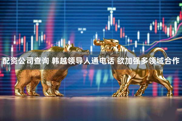 配资公司查询 韩越领导人通电话 欲加强多领域合作