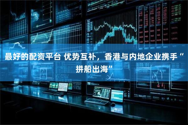 最好的配资平台 优势互补，香港与内地企业携手“拼船出海”