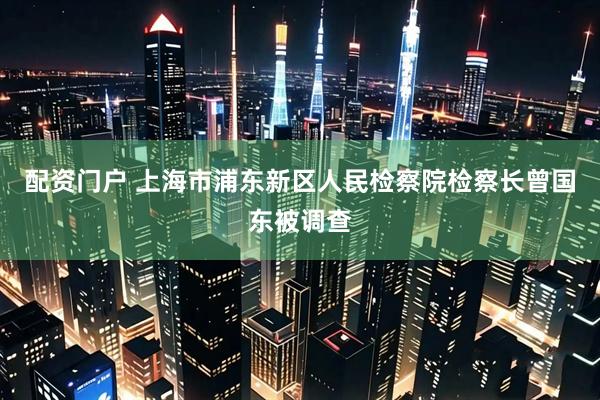 配资门户 上海市浦东新区人民检察院检察长曾国东被调查