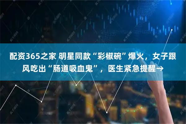 配资365之家 明星同款“彩椒碗”爆火，女子跟风吃出“肠道吸血鬼”，医生紧急提醒→