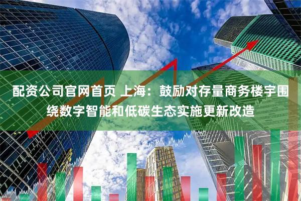 配资公司官网首页 上海：鼓励对存量商务楼宇围绕数字智能和低碳生态实施更新改造