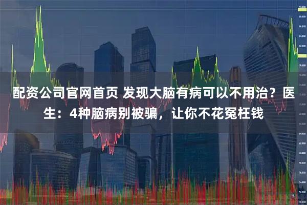 配资公司官网首页 发现大脑有病可以不用治？医生：4种脑病别被骗，让你不花冤枉钱