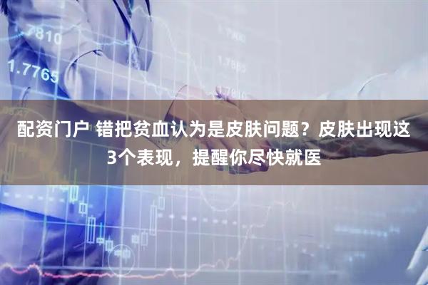 配资门户 错把贫血认为是皮肤问题？皮肤出现这3个表现，提醒你尽快就医