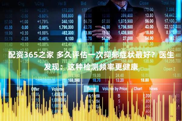 配资365之家 多久评估一次抑郁症状最好？医生发现：这种检测频率更健康