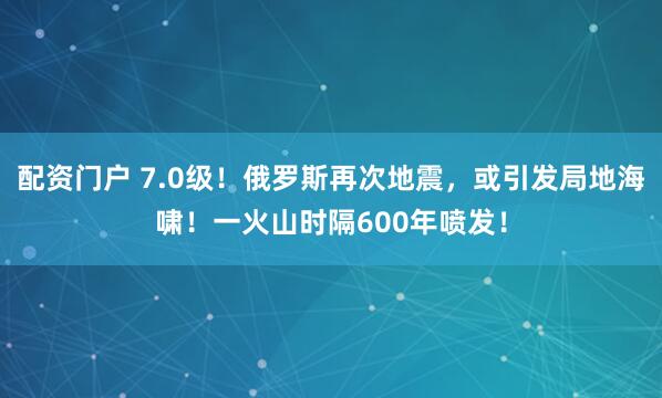 配资门户 7.0级！俄罗斯再次地震，或引发局地海啸！一火山时隔600年喷发！