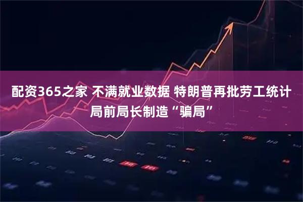 配资365之家 不满就业数据 特朗普再批劳工统计局前局长制造“骗局”
