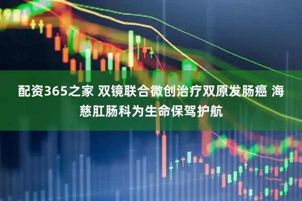配资365之家 双镜联合微创治疗双原发肠癌 海慈肛肠科为生命保驾护航