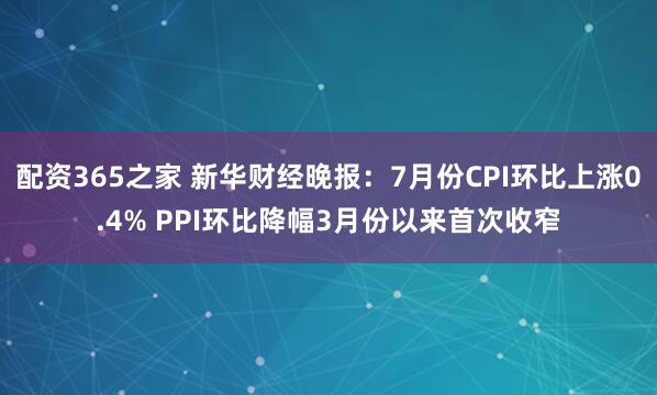配资365之家 新华财经晚报：7月份CPI环比上涨0.4% PPI环比降幅3月份以来首次收窄