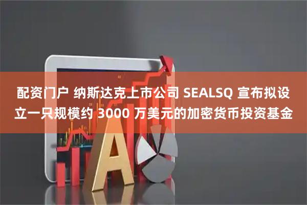 配资门户 纳斯达克上市公司 SEALSQ 宣布拟设立一只规模约 3000 万美元的加密货币投资基金
