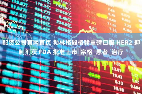 配资公司官网首页 勃林格殷格翰重磅口服 HER2 抑制剂获 FDA 批准上市_宗格_患者_治疗