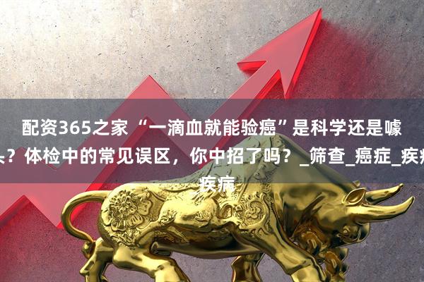 配资365之家 “一滴血就能验癌”是科学还是噱头？体检中的常见误区，你中招了吗？_筛查_癌症_疾病