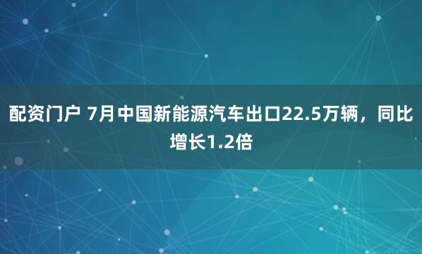配资门户 7月中国新能源汽车出口22.5万辆，同比增长1.2倍