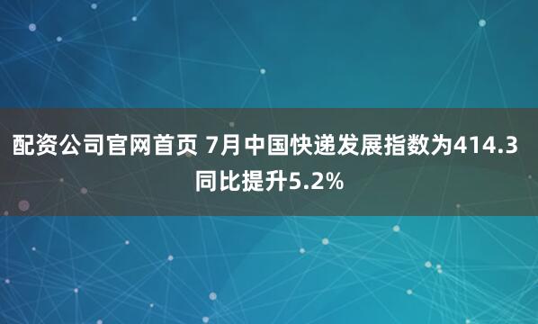 配资公司官网首页 7月中国快递发展指数为414.3 同比提升5.2%