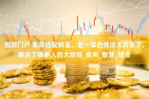 配资门户 紫苏搭配鹅蛋，老一辈的做法太厉害了，解决了很多人的大烦恼_食用_智慧_组合