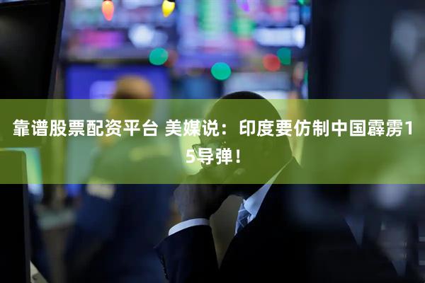 靠谱股票配资平台 美媒说：印度要仿制中国霹雳15导弹！