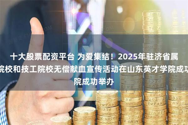 十大股票配资平台 为爱集结！2025年驻济省属高等院校和技工院校无偿献血宣传活动在山东英才学院成功举办