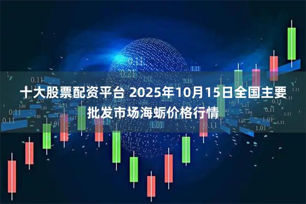 十大股票配资平台 2025年10月15日全国主要批发市场海蛎价格行情