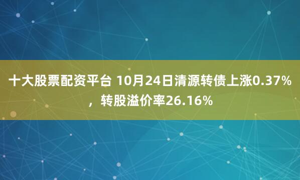 十大股票配资平台 10月24日清源转债上涨0.37%，转股溢价率26.16%