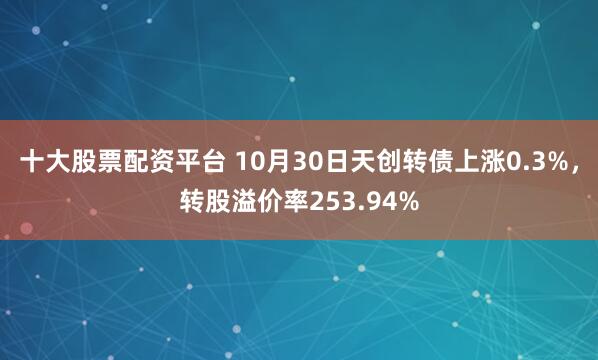 十大股票配资平台 10月30日天创转债上涨0.3%，转股溢价率253.94%