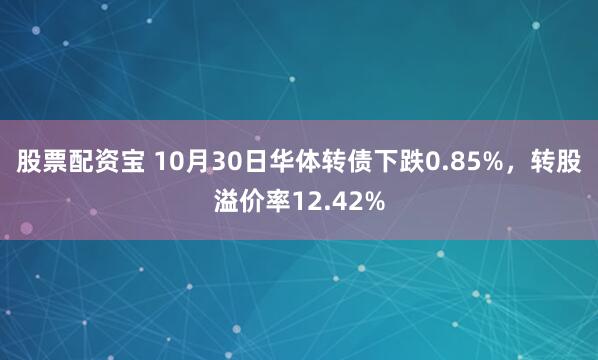 股票配资宝 10月30日华体转债下跌0.85%，转股溢价率12.42%