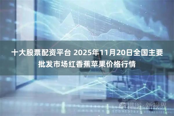 十大股票配资平台 2025年11月20日全国主要批发市场红香蕉苹果价格行情