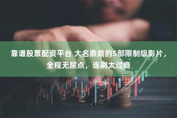 靠谱股票配资平台 大名鼎鼎的5部限制级影片，全程无尿点，连刷太过瘾