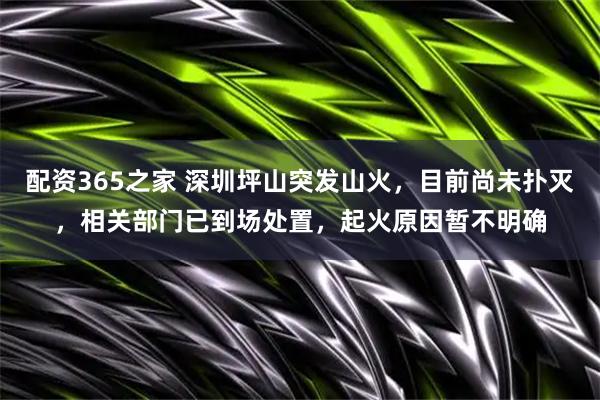 配资365之家 深圳坪山突发山火，目前尚未扑灭，相关部门已到场处置，起火原因暂不明确
